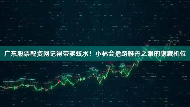 广东股票配资网记得带驱蚊水！小林会指路雅丹之眼的隐藏机位