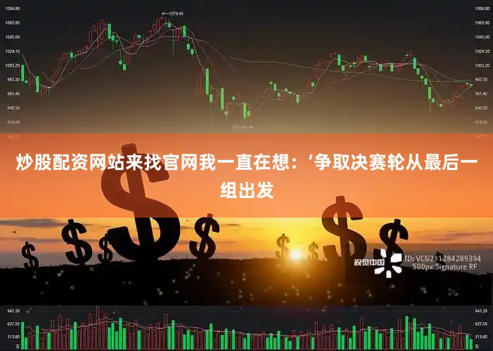 炒股配资网站来找官网我一直在想：‘争取决赛轮从最后一组出发