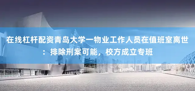 在线杠杆配资青岛大学一物业工作人员在值班室离世：排除刑案可能，校方成立专班