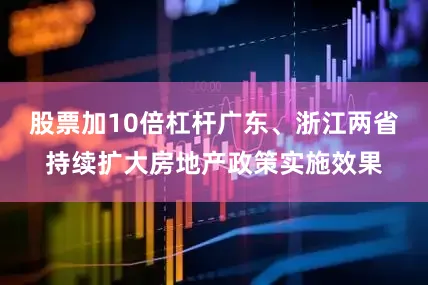股票加10倍杠杆广东、浙江两省持续扩大房地产政策实施效果