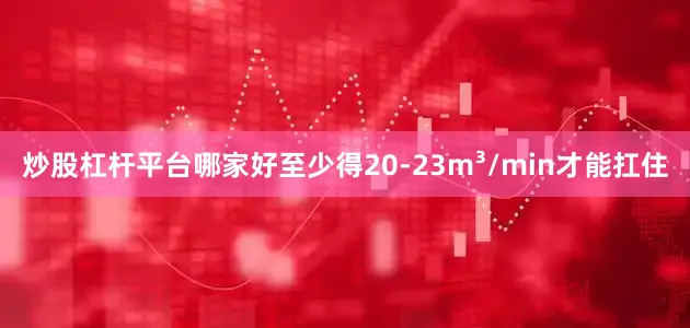 炒股杠杆平台哪家好至少得20-23m³/min才能扛住