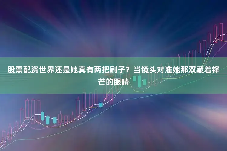 股票配资世界还是她真有两把刷子？当镜头对准她那双藏着锋芒的眼睛