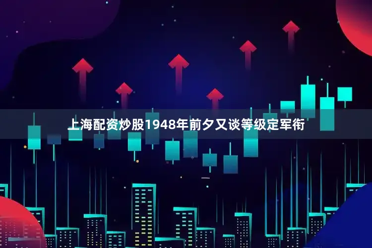 上海配资炒股1948年前夕又谈等级定军衔