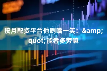 按月配资平台他咧嘴一笑：&quot;能者多劳嘛