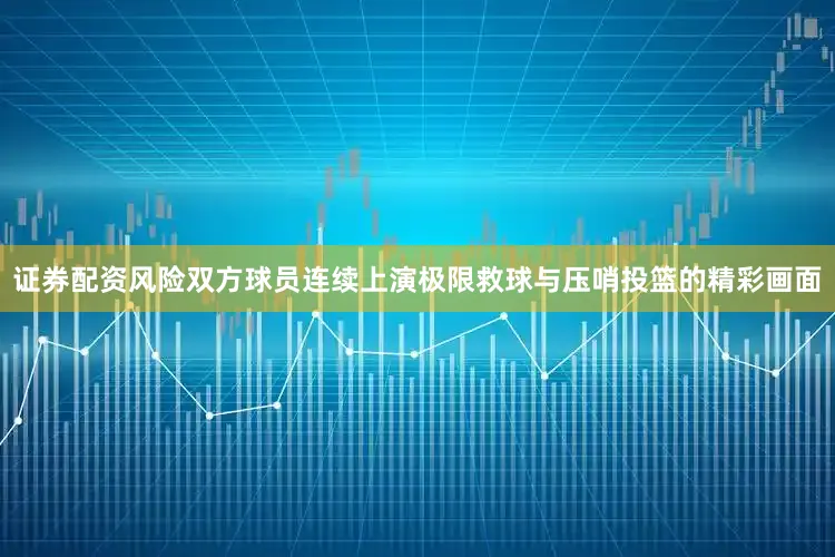 证券配资风险双方球员连续上演极限救球与压哨投篮的精彩画面